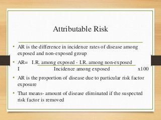 Attributable Risk
• AR is the difference in incidence rates of disease among
exposed and non-exposed group
• AR= I.R. among exposed - I.R. among non-exposed
I Incidence among exposed x100
• AR is the proportion of disease due to particular risk factor
exposure
• That means- amount of disease eliminated if the suspected
risk factor is removed
 
