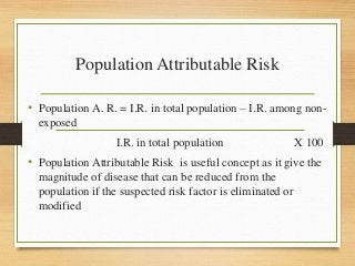 Population Attributable Risk
• Population A. R. = I.R. in total population – I.R. among non-
exposed
I.R. in total population X 100
• Population Attributable Risk is useful concept as it give the
magnitude of disease that can be reduced from the
population if the suspected risk factor is eliminated or
modified
 