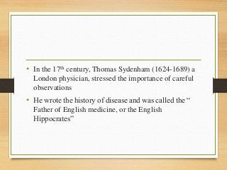 • In the 17th century, Thomas Sydenham (1624-1689) a
London physician, stressed the importance of careful
observations
• He wrote the history of disease and was called the “
Father of English medicine, or the English
Hippocrates”
 