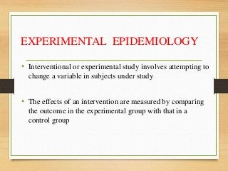 EXPERIMENTAL EPIDEMIOLOGY
• Interventional or experimental study involves attempting to
change a variable in subjects under study
• The effects of an intervention are measured by comparing
the outcome in the experimental group with that in a
control group
 