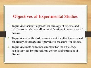 Objectives of Experimental Studies
1. To provide ‘scientific proof’ for etiology of disease and
risk factor which may allow modification of occurrence of
disease
2. To provide a method of measurement for effectiveness and
efficiency of therapeutic / preventive measure for disease
3. To provide method to measurement for the efficiency
health services for prevention, control and treatment of
disease
 