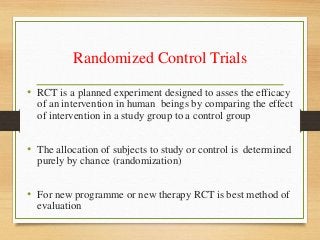 Randomized Control Trials
• RCT is a planned experiment designed to asses the efficacy
of an intervention in human beings by comparing the effect
of intervention in a study group to a control group
• The allocation of subjects to study or control is determined
purely by chance (randomization)
• For new programme or new therapy RCT is best method of
evaluation
 