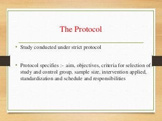 The Protocol
• Study conducted under strict protocol
• Protocol specifies :- aim, objectives, criteria for selection of
study and control group, sample size, intervention applied,
standardization and schedule and responsibilities
 