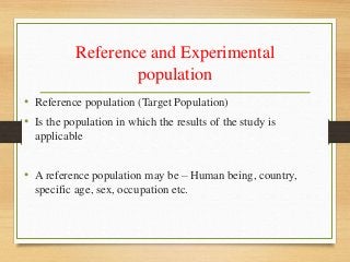 Reference and Experimental
population
• Reference population (Target Population)
• Is the population in which the results of the study is
applicable
• A reference population may be – Human being, country,
specific age, sex, occupation etc.
 