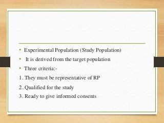 • Experimental Population (Study Population)
• It is derived from the target population
• Three criteria:-
1. They must be representative of RP
2. Qualified for the study
3. Ready to give informed consents
 