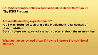 So, India’s primary policy response to Child Under Nutrition ??
The ICDS Program.
Are results meeting expectations ??
ICDS was designed to address the Multidimensional causes of
Under nutrition.
But still there are repeatedly raised concerns about the mismatches.
What are the concerned areas & how to improve the nutritional
status??
 
