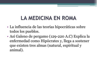 LA MEDICINA EN ROMA
• La influencia de las teorías hipocráticas sobre
todos los pueblos.
• Así Galeno de pergamo (129-220 A.C) Explica la
enfermedad como Hipócrates y, llega a sostener
que existen tres almas (natural, espiritual y
animal).
 