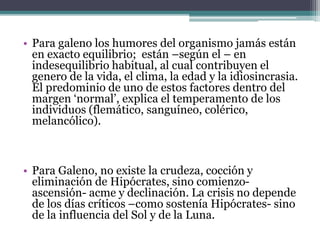 • Para galeno los humores del organismo jamás están
en exacto equilibrio; están –según el – en
indesequilibrio habitual, al cual contribuyen el
genero de la vida, el clima, la edad y la idiosincrasia.
El predominio de uno de estos factores dentro del
margen ‘normal’, explica el temperamento de los
individuos (flemático, sanguíneo, colérico,
melancólico).
• Para Galeno, no existe la crudeza, cocción y
eliminación de Hipócrates, sino comienzo-
ascensión- acme y declinación. La crisis no depende
de los días críticos –como sostenía Hipócrates- sino
de la influencia del Sol y de la Luna.
 