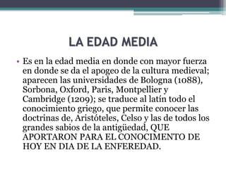 LA EDAD MEDIA
• Es en la edad media en donde con mayor fuerza
en donde se da el apogeo de la cultura medieval;
aparecen las universidades de Bologna (1088),
Sorbona, Oxford, Paris, Montpellier y
Cambridge (1209); se traduce al latín todo el
conocimiento griego, que permite conocer las
doctrinas de, Aristóteles, Celso y las de todos los
grandes sabios de la antigüedad, QUE
APORTARON PARA EL CONOCIMENTO DE
HOY EN DIA DE LA ENFEREDAD.
 