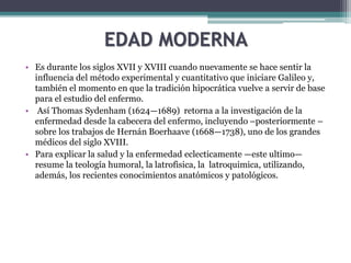 EDAD MODERNA
• Es durante los siglos XVII y XVIII cuando nuevamente se hace sentir la
influencia del método experimental y cuantitativo que iniciare Galileo y,
también el momento en que la tradición hipocrática vuelve a servir de base
para el estudio del enfermo.
• Así Thomas Sydenham (1624—1689) retorna a la investigación de la
enfermedad desde la cabecera del enfermo, incluyendo –posteriormente –
sobre los trabajos de Hernán Boerhaave (1668—1738), uno de los grandes
médicos del siglo XVIII.
• Para explicar la salud y la enfermedad eclecticamente —este ultimo—
resume la teología humoral, la latrofisica, la latroquimica, utilizando,
además, los recientes conocimientos anatómicos y patológicos.
 