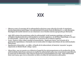 XIX
• Observo como el concepto de la enfermedad evoluciona como afección de todo el organismo
(teoría hipocrática) para llegar a la enfermedad de la parte (tesis de Birchow) y, a una alteración
fisiológica del medio interno en sus relaciones con el medio externo (propuesta por Bernard).
• siglo XIX existen dos posiciones sobre la enfermedad: la del anatomo-patologo, en la que el
verdadero fundamento de la enfermedad es su lesión orgánica y, la del fisio-hepatólogo, en la que
la enfermedad –como la vida—consiste en un proceso de la materia orgánica.
• Louis Pasteur (1822-1895) estudia la fermentación ‘dando por tierra’ con la teoría de la
generación espontánea e, iniciando con la teoría sobre el origen microbiano de las enfermedades
infecciosas.
• Igualmente al descubrir –en 1882—el bacilo de la tuberculosis, la bacteria ‘encuetra’ un gran
exponente en Robert Kosh (1843--1910).
• Ahora bien, una vez puesto en evidencia el papel de los microorganismos en la producción de las
enfermedades infecciosas entonces se explica la enfermedad como una consecuencia especifica de
la causa que la determina. Esto inicia la teoría de la Unicausalidad en la cual, toda enfermedad
tiene una causa, que si no se descubre se debe a la falta de instrumentos adecuados.
 