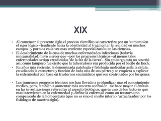 XIX
• Al comenzar el presente siglo el proceso científico se caracteriza por un ‘aumento’en
el rigor lógico –tendiente hacia la objetividad al fragmentar la realidad en muchos
campos- y por una cada vez mas creciente especialización en las ciencias.
• El desabrimiento de la cusa de muchas enfermedades infecciosas (todavía
unicausalidad) llevó a creer que –por los progresos técnicos—al menos tales
enfermedades serian erradicadas ‘de la faz de la tierra’. Sin embargo esto no ocurrió
así, como tampoco fue cierto que la tuberculosis era producida por el bacilo de Koch.
• En años más reciente, la denominada patología y fisiología molecular asila la célula,
estudiando la estructura y función de cada una de sus partes y se empieza a explicar
la enfermedad con base en trastornos enzimáticos que son controlados por los genes.
• Los inmensos progresos técnicos nos han llevado a profundizar mas el conocimiento
medico, pero, también a aumentar más nuestra confusión. Se hace mayor el énfasis
en las investigaciones referentes al aspecto biológico, que es uno de los factores que
mas intervienen en la enfermedad y, define la enfermad como un trastorno no
compensado de la homeostasis (que no es sino el medio interno ‘actualizados’ por los
fisiólogos de nuestro siglo).
 