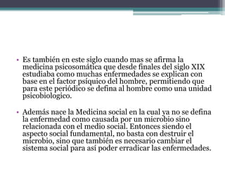 • Es también en este siglo cuando mas se afirma la
medicina psicosomática que desde finales del siglo XIX
estudiaba como muchas enfermedades se explican con
base en el factor psíquico del hombre, permitiendo que
para este periódico se defina al hombre como una unidad
psicobiologico.
• Además nace la Medicina social en la cual ya no se defina
la enfermedad como causada por un microbio sino
relacionada con el medio social. Entonces siendo el
aspecto social fundamental, no basta con destruir el
microbio, sino que también es necesario cambiar el
sistema social para así poder erradicar las enfermedades.
 