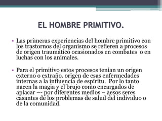 EL HOMBRE PRIMITIVO.
• Las primeras experiencias del hombre primitivo con
los trastornos del organismo se refieren a procesos
de origen traumático ocasionados en combates o en
luchas con los animales.
• Para el primitivo estos procesos tenían un origen
externo o extraño. origen de esas enfermedades
internas a la influencia de espíritu. Por lo tanto
nacen la magia y el brujo como encargados de
aplacar –- por diferentes medios – aesos seres
casantes de los problemas de salud del individuo o
de la comunidad.
 