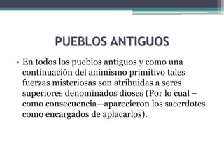 PUEBLOS ANTIGUOS
• En todos los pueblos antiguos y como una
continuación del animismo primitivo tales
fuerzas misteriosas son atribuidas a seres
superiores denominados dioses (Por lo cual –
como consecuencia—aparecieron los sacerdotes
como encargados de aplacarlos).
 