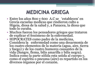 MEDICINA GRIEGA
• Entre los años 800 y 600 A.C se ‘establecen’ en
Grecia escuelas medicas que rindieron culto a
Higeia, diosa de la salud y, a Panacea, la diosa que
todo lo curaba.
• Muchos fueron los pensadores griegos que trataron
de explicar el fenómeno de la enfermedad.
• HIPOCRATES como padre de la medicina,
Considera la enfermedad como una desarmonia de
los cuatro elementos de la materia (agua, aire, tierra
y fuego) y de los cuatro humores causantes de la
vida (Sangre, flema, bilis amarilla y bilis negra).
Indica como la parte sólida esta unida al cuerpo y,
como el espíritu o pneuma (aire) es repartido en los
diversos órganos por el corazón.
 