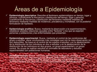 Áreas de a Epidemiología
 Epidemiología descriptiva: Describe el fenómeno epidemiológico en tiempo, lugar y
  persona, cuantificando la frecuencia y distribución del tiempo, lugar y persona,
  cuantificando la frecuencia y distribución del fenómeno mediante medidas de
  fenómeno mediante medidas de incidencia, prevalencia y mortalidad, con la posterior
  formulación de hipótesis.

 Epidemiología analítica: Busca, mediante la observación o la experimentación,
  establecer posibles relaciones causales entre "factores" a los que se exponen
  personas y poblaciones y las enfermedades que presentan.

 Epidemiología experimental: Busca, mediante el control de las condiciones del
  grupo a estudiar, sacar conclusiones más complejas que con la mera observación no
  son deducibles. Se basa en el control de los sujetos a estudiar y en la aleatorización
  de la distribución de los individuos en dos a estudiar y en la aleatorización de la
  distribución de los individuos en dos grupos, un grupo experimental y un grupo
  control. Se ocupa de realizar estudios en animales de laboratorio y estudios
  experimentales con poblaciones humanas.

 Ecoepidemiología: Busca, mediante herramientas ecológicas, estudiar
  integralmente como interaccionan los factores ambientales con las personas y
  poblaciones en los medios que los rodean y como ello puede influir en la evolución
  de enfermedades que se producen como consecuencia de dicha interacción.
 