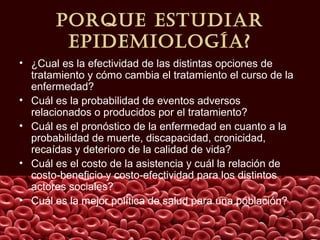 porQuE EstudIar
EpIdEmIología?
• ¿Cual es la efectividad de las distintas opciones de
tratamiento y cómo cambia el tratamiento el curso de la
enfermedad?
• Cuál es la probabilidad de eventos adversos
relacionados o producidos por el tratamiento?
• Cuál es el pronóstico de la enfermedad en cuanto a la
probabilidad de muerte, discapacidad, cronicidad,
recaídas y deterioro de la calidad de vida?
• Cuál es el costo de la asistencia y cuál la relación de
costo-beneficio y costo-efectividad para los distintos
actores sociales?
• Cuál es la mejor política de salud para una población?
 