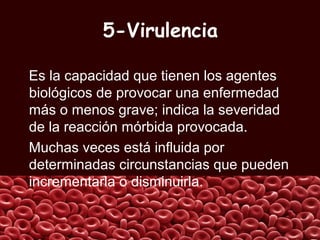 5-Virulencia
Es la capacidad que tienen los agentes
biológicos de provocar una enfermedad
más o menos grave; indica la severidad
de la reacción mórbida provocada.
Muchas veces está influida por
determinadas circunstancias que pueden
incrementarla o disminuirla.
 