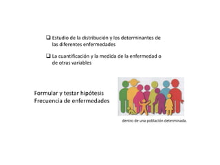  Estudio de la distribución y los determinantes de
las diferentes enfermedades
 La cuantificación y la medida de la enfermedad o
de otras variables
Formular y testar hipótesis
Frecuencia de enfermedades
dentro de una población determinada.
 
