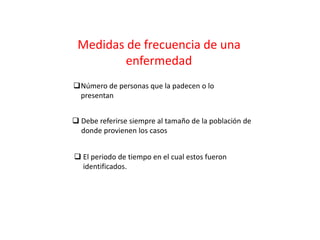 Número de personas que la padecen o lo
presentan
 Debe referirse siempre al tamaño de la población de
donde provienen los casos
 El periodo de tiempo en el cual estos fueron
identificados.
Medidas de frecuencia de una
enfermedad
 