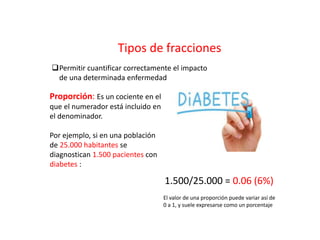 Tipos de fracciones
Permitir cuantificar correctamente el impacto
de una determinada enfermedad
Proporción: Es un cociente en el
que el numerador está incluido en
el denominador.
Por ejemplo, si en una población
de 25.000 habitantes se
diagnostican 1.500 pacientes con
diabetes :
1.500/25.000 = 0.06 (6%)
El valor de una proporción puede variar así de
0 a 1, y suele expresarse como un porcentaje
 