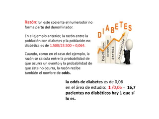 Razón: En este cociente el numerador no
forma parte del denominador.
En el ejemplo anterior, la razón entre la
población con diabetes y la población no
diabética es de 1.500/23.500 = 0,064.
Cuando, como en el caso del ejemplo, la
razón se calcula entre la probabilidad de
que ocurra un evento y la probabilidad de
que éste no ocurra, la razón recibe
también el nombre de odds.
la odds de diabetes es de 0,06
en el área de estudio: 1 /0,06 = 16,7
pacientes no diabéticos hay 1 que sí
lo es.
 