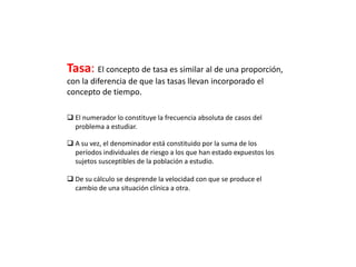 Tasa: El concepto de tasa es similar al de una proporción,
con la diferencia de que las tasas llevan incorporado el
concepto de tiempo.
 El numerador lo constituye la frecuencia absoluta de casos del
problema a estudiar.
 A su vez, el denominador está constituido por la suma de los
períodos individuales de riesgo a los que han estado expuestos los
sujetos susceptibles de la población a estudio.
 De su cálculo se desprende la velocidad con que se produce el
cambio de una situación clínica a otra.
 