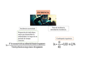 INCIDENCIA
Número de casos nuevos de
una enfermedad que se
desarrollan en una población
durante un período de tiempo
determinado.
Incidencia acumulada
Tasa de incidencia,
densidad de incidencia.
Proporción de individuos
sanos que desarrollan la
enfermedad a lo largo de un
período de tiempo
concreto.
Cardiopatía isquémica.
 