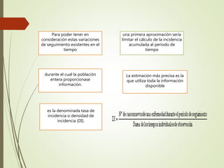 Para poder tener en
consideración estas variaciones
de seguimiento existentes en el
tiempo
una primera aproximación sería
limitar el cálculo de la incidencia
acumulada al período de
tiempo
durante el cual la población
entera proporcionase
información.
La estimación más precisa es la
que utiliza toda la información
disponible
es la denominada tasa de
incidencia o densidad de
incidencia (DI).
 
