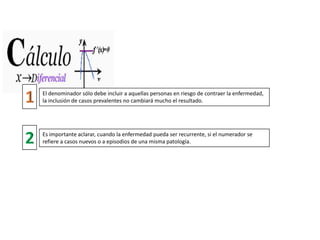 El denominador sólo debe incluir a aquellas personas en riesgo de contraer la enfermedad,
la inclusión de casos prevalentes no cambiará mucho el resultado.
Es importante aclarar, cuando la enfermedad pueda ser recurrente, si el numerador se
refiere a casos nuevos o a episodios de una misma patología.
 