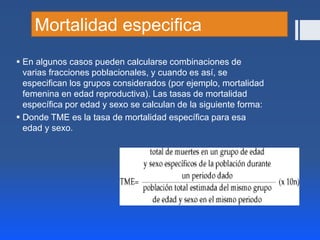 Mortalidad especifica
 En algunos casos pueden calcularse combinaciones de
varias fracciones poblacionales, y cuando es así, se
especifican los grupos considerados (por ejemplo, mortalidad
femenina en edad reproductiva). Las tasas de mortalidad
específica por edad y sexo se calculan de la siguiente forma:
 Donde TME es la tasa de mortalidad específica para esa
edad y sexo.
 