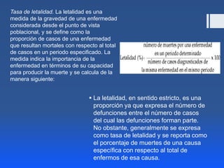  La letalidad, en sentido estricto, es una
proporción ya que expresa el número de
defunciones entre el número de casos
del cual las defunciones forman parte.
No obstante, generalmente se expresa
como tasa de letalidad y se reporta como
el porcentaje de muertes de una causa
específica con respecto al total de
enfermos de esa causa.
Tasa de letalidad. La letalidad es una
medida de la gravedad de una enfermedad
considerada desde el punto de vista
poblacional, y se define como la
proporción de casos de una enfermedad
que resultan mortales con respecto al total
de casos en un periodo especificado. La
medida indica la importancia de la
enfermedad en términos de su capacidad
para producir la muerte y se calcula de la
manera siguiente:
 