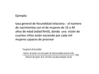 Ejemplo:
tasa general de fecundidad relaciona : el número
de nacimientos con el de mujeres de 15 a 44
años de edad (edad fértil), dando una visión de
cuantos niños están naciendo por cada mil
mujeres capaces de procrear
 