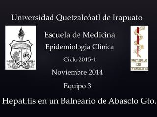 Universidad Quetzalcóatl de Irapuato 
Escuela de Medicina 
Epidemiologia Clínica 
Ciclo 2015-1 
Noviembre 2014 
Equipo 3 
Hepatitis en un Balneario de Abasolo Gto. 
 