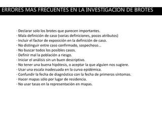 · Declarar solo los brotes que parecen importantes.
· Mala definición de caso (varias definiciones, pocos atributos)
· Incluir el factor de exposición en la definición de caso.
· No distinguir entre caso confirmado, sospechoso...
· No buscar todos los posibles casos.
· Definir mal la población a riesgo.
· Iniciar el análisis sin un buen descriptivo.
· No tener una buena hipótesis, o aceptar la que alguien nos sugiere.
· Usar una escala inadecuada en la curva epidémica.
· Confundir la fecha de diagnóstico con la fecha de primeros síntomas.
· Hacer mapas sólo por lugar de residencia.
· No usar tasas en la representación en mapas.
ERRORES MAS FRECUENTES EN LA INVESTIGACION DE BROTES
 