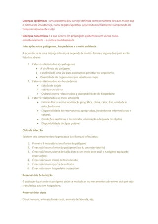 Doenças Epidêmicas - uma epidemia (ou surto) é definida como o número de casos maior que
o normal de uma doença, numa região específica, ocorrendo normalmente num período de
tempo relativamente curto.

Doenças Pandêmicas é a que ocorre em proporções epidêmicas em vários países
simultaneamente – ás vezes mundialmente.

Interações entre patógenos , hospedeiros e o meio ambiente

A ocorrência de uma doença infecciosa depende de muitos fatores, alguns dos quais estão
listados abaixo:

    1. Fatores relacionados aos patógenos
              A virulência do patógeno
              Existênciade uma via para o patógeno penetrar no organismo
              Quantidade de organismos que penetrano corpo
    2. Fatores relacionados aos hospedeiros
               Estado de saúde
               Estado nutricional
               Outros fatores relacionados a susceptibilidade do hospedeiro
    3. Fatores relacionados ao meio ambiente
               Fatores físicos como localização geográfica, clima, calor, frio, umidade e
               estação do ano.
               Disponibilidade de reservatórios apropriados, hospedeiros intermediários e
               vetores.
               Condições sanitárias e de moradia, eliminação adequada de objetos
               Disponibilidade de água potável.

Ciclo de infecção

Existem seis componentes no processo das doenças infecciosas:

    1. Primeiro é necessário uma fonte do patógeno
    2. É necessário uma fonte do patógeno (isto é, um reservatório)
    3. É necessário uma porta de saída (isto é, um meio pelo qual o Patógeno escapa do
       reservatório)
    4. É necessário um modo de transmissão
    5. É necessário uma porta de entrada
    6. É necessário um hospedeiro susceptível

Reservatório de infecção

É qualquer lugar onde o patógeno pode se multiplicar ou meramente sobreviver, até que seja
transferido para um hospedeiro.

Reservatórios vivos

O ser humano, animais domésticos, animais de fazenda, etc.
 