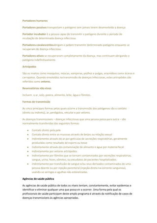 Portadores humanos

Portadores passivos transportam o patógeno sem jamais terem desenvolvido a doença.

Portador incubador é a pessoa capaz de transmitir o patógeno durante o período de
incubação de determinada doença infecciosa.

Portadores covalescentesabrigam e podem transmitir determinado patógeno enquanto se
recuperam de doença infecciosa.

Portadores ativos se recuperaram completamente da doença, mas continuam abrigando o
patógeno indefinitivamente.

Artrópodos

São os insetos como mosquitos, moscas, varejeiras, piolhos e pulgas, aracnídeos como ácaros e
carrapatos. Quando envolvidos na transmissão de doenças infecciosas, estes artropódos são
referidos como vetores.

Reservatórios não-vivos

Incluem. o ar, solo, poeira, alimento, leite, água e fômites.

Formas de transmissão

As cinco principais formas pelas quais ocorre a transmissão dos patógenos são o contato
(direto ou indireto), ar, perdigotos, veicular e por vetores.

As doenças transmissíveis – doenças infecciosas que uma pessoa passa para outra – são
normalmente transferidas das seguintes formas:

        Contato direto pela pele
        Contato direto entre as mucosas através de beijos ou relação sexual
        Indiretamente através do ar por gotículas de secreções respiratórias, geralmente
        produzidas como resultado de espirro ou tosse
        Indiretamente através da contaminação de alimento e água por material fecal
        Indiretamente por vetores artrópodos
        Indiretamente por fômites que se tornam contaminados por secreções respiratórias,
        sangue, urina, fezes, vômitos, ou exsudatos de pacientes hospitalizados.
        Indiretamente por transfusão de sangue e/ou seus derivados contaminados de uma
        pessoa doente ou por injeção parenteral (injeção direta na corrente sanguínea),
        usando-se seringas e agulhas não esterelizadas.

Agências de saúde pública

As agências de saúde pública de todos os níveis tentam, constantemente, evitar epidemias e
identificar e eliminar qualquer uma que possa vir a ocorrer. Uma forma pela qual os
profissionais de saúde participam deste amplo programa é através da notificação de casos de
doenças transmissíveis às agências apropriadas.
 