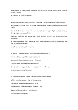 d)doença que so incide mas é erradicada naturalmente e doença que prevalece em uma
pessoa (crônica)

e) nenhuma das alternativas acima.



4-sobre doenças esporádicas, endêmicas, epidêmicas e pandêmicas é incorreto afirmar que :

a)doença esporádica é aquela eu ocorre ocasionalmente numa população de determinada
região.

b)casos de doenças maior que o normal em uma determinada população recebe o nome de
doenças epidêmicas ou epidemia.

c)doenças endêmicas são aquelas que           estão sempre presentes em uma determinada
população.

d) doenças endêmicas nunca poderão de tornar doenças epidêmicas, são grupos distintos que
não evoluem nem regridem.

e) todas as alternativas estão incorretas.



5- Marque a alternativa correta sobre os reservatórios de infecção:

a)reservatórios vivos, artrópodos, animais e vírus.

b)vírus, animais, portadores humanos e alimentos.

c)plantas, vírus, animas e portadores humanos.

d)reservatórios vivos, portadores humanos, animais e artrópodos.

e)nenhuma das alternativas acima.



6- São respectivamente, doenças patógenas e reservatórios animais:

a)febre amarela, macacos e vírus da febre amarela.

b)brucelose, brucellaspp, gado suíno e cabras.

c)lepitospiraspp, lepitospirose, gatos, roedores e cães.

d)peste bubônica, roedores e yersínia pestis.

e)nenhuma das alternativas.
 
