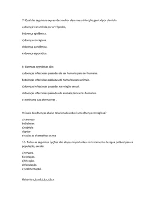 7- Qual das seguintes expressões melhor descreve a infecção genital por clamídia:

a)doença transmitida por artrópodos,

b)doença epidêmica.

c)doença contagiosa.

d)doença pandêmica.

e)doença esporádica.



8- Doenças zoonóticas são:

a)doenças infecciosas passadas de ser humano para ser humano.

b)doenças infecciosas passadas de humanos para animais.

c)doenças infecciosas passadas na relação sexual.

d)doenças infecciosas passadas de animais para seres humanos.

e) nenhuma das alternativas .



9-Quais das doenças abaixo relacionadas não é uma doença contagiosa?

a)sarampo
b)diabetes
c)rubéola
d)gripe
e)todas as alternativas acima

10- Todas as seguintes opções são etapas importantes no tratamento de água potável para a
população, exceto:

a)fervura.
b)cloração.
c)filtração.
d)floculação.
e)sedimentação.


Gabarito:c,b,a,d,d,b,c,d,b,a.
 