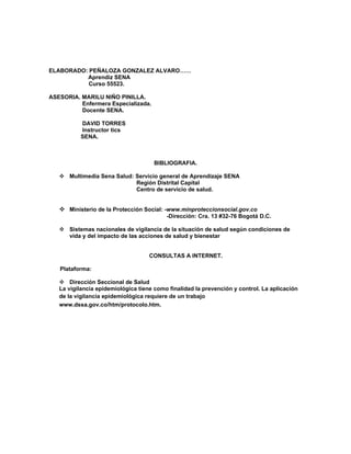 ELABORADO: PEÑALOZA GONZALEZ ALVARO……
          Aprendiz SENA
           Curso 55523.

ASESORIA. MARILU NIÑO PINILLA.
          Enfermera Especializada.
          Docente SENA.

          DAVID TORRES
          Instructor tics
          SENA.



                                     BIBLIOGRAFIA.

    Multimedia Sena Salud: Servicio general de Aprendizaje SENA
                            Región Distrital Capital
                            Centro de servicio de salud.


    Ministerio de la Protección Social: -www.minproteccionsocial.gov.co
                                          -Dirección: Cra. 13 #32-76 Bogotá D.C.

    Sistemas nacionales de vigilancia de la situación de salud según condiciones de
     vida y del impacto de las acciones de salud y bienestar


                                    CONSULTAS A INTERNET.

   Plataforma:

    Dirección Seccional de Salud
   La vigilancia epidemiológica tiene como finalidad la prevención y control. La aplicación
   de la vigilancia epidemiológica requiere de un trabajo
   www.dssa.gov.co/htm/protocolo.htm.
 