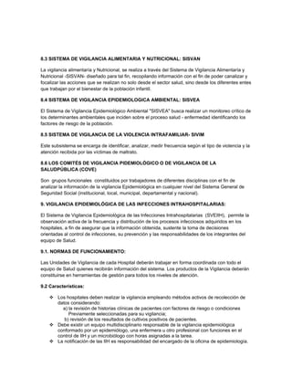 8.3 SISTEMA DE VIGILANCIA ALIMENTARIA Y NUTRICIONAL: SISVAN

La vigilancia alimentaría y Nutricional, se realiza a través del Sistema de Vigilancia Alimentaría y
Nutricional -SISVAN- diseñado para tal fin, recopilando información con el fin de poder canalizar y
focalizar las acciones que se realizan no solo desde el sector salud, sino desde los diferentes entes
que trabajan por el bienestar de la población infantil.

8.4 SISTEMA DE VIGILANCIA EPIDEMIOLOGICA AMBIENTAL: SISVEA

El Sistema de Vigilancia Epidemiológico Ambiental "SISVEA" busca realizar un monitoreo crítico de
los determinantes ambientales que inciden sobre el proceso salud - enfermedad identificando los
factores de riesgo de la población.

8.5 SISTEMA DE VIGILANCIA DE LA VIOLENCIA INTRAFAMILIAR- SIVIM

Este subsistema se encarga de identificar, analizar, medir frecuencia según el tipo de violencia y la
atención recibida por las víctimas de maltrato.

8.6 LOS COMITÉS DE VIGILANCIA PIDEMIOLÓGICO O DE VIGILANCIA DE LA
SALUDPÚBLICA (COVE)

Son grupos funcionales constituidos por trabajadores de diferentes disciplinas con el fin de
analizar la información de la vigilancia Epidemiológica en cualquier nivel del Sistema General de
Seguridad Social (institucional, local, municipal, departamental y nacional).

9. VIGILANCIA EPIDEMIOLÓGICA DE LAS INFECCIONES INTRAHOSPITALARIAS:

El Sistema de Vigilancia Epidemiológica de las Infecciones Intrahospitalarias (SVEIIH), permite la
observación activa de la frecuencia y distribución de los procesos infecciosos adquiridos en los
hospitales, a fin de asegurar que la información obtenida, sustente la toma de decisiones
orientadas al control de infecciones, su prevención y las responsabilidades de los integrantes del
equipo de Salud.

9.1. NORMAS DE FUNCIONAMIENTO:

Las Unidades de Vigilancia de cada Hospital deberán trabajar en forma coordinada con todo el
equipo de Salud quienes recibirán información del sistema. Los productos de la Vigilancia deberán
constituirse en herramientas de gestión para todos los niveles de atención.

9.2 Características:

     Los hospitales deben realizar la vigilancia empleando métodos activos de recolección de
      datos considerando:
        a) la revisión de historias clínicas de pacientes con factores de riesgo o condiciones
           Previamente seleccionadas para su vigilancia;
         b) revisión de los resultados de cultivos positivos de pacientes.
     Debe existir un equipo multidisciplinario responsable de la vigilancia epidemiológica
      conformado por un epidemiólogo, una enfermera u otro profesional con funciones en el
      control de IIH y un microbiólogo con horas asignadas a la tarea.
     La notificación de las IIH es responsabilidad del encargado de la oficina de epidemiología.
 