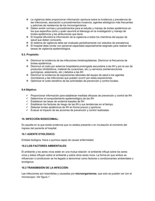  La vigilancia debe proporcionar información oportuna sobre la incidencia y prevalencia de
      las infecciones, asociación a procedimientos invasivos, agentes etiológicos más frecuentes
      y patrones de resistencia de los microorganismos.
     Deben existir normas y procedimientos para el estudio y manejo de brotes epidémicos en
      los que especifica cómo y quién asumirá el liderazgo en la investigación y manejo de
      brotes epidémicos y las atribuciones que tiene.
     El hospital difundirá la información de la vigilancia a todos los miembros del equipo de
      salud que deben conocerlo.
     El sistema de vigilancia debe ser evaluado periódicamente con estudios de prevalencia.
     El hospital debe contar con personal capacitado especialmente asignado para realizar las
      tareas de vigilancia epidemiológica.

9.3. Propósito:

     Disminuir la incidencia de las infecciones Intrahospitalarias. Disminuir la frecuencia de
      brotes epidémicos.
     Disminuir el costo por estancia hospitalaria prolongada secundaria a las IIH y por el uso de
      productos (Antibióticos, material de curaciones, etc.) y servicios (reintervenciones
      quirúrgicas, aislamiento, etc.) debidos a las IIH
     Disminuir la incidencia de exposiciones laborales del equipo de salud a los agentes
      microbianos y las infecciones que pueden ocurrir por estas exposiciones.
     Optimizar el costo beneficio de las actividades de prevención y control locales.


9.4 Objetivo:

       Proporcionar información para establecer medidas eficaces de prevención y control de IIH.
       Determinar el comportamiento epidemiológico de las IIH.
       Establecer las tasas de endemia basales de IIH.
       Establecer los factores de riesgo de las IIH y sus tendencias en el tiempo.
       Detectar brotes epidémicos de IIH en forma precoz y oportuna.
       Evaluar el impacto de las acciones de prevención y control realizadas.
.

10. INFECCIÓN NOSOCOMIAL:

Es aquella en la que existe evidencia que no estaba presente o en incubación al momento del
ingreso del paciente al hospital.

10.1 AGENTE ETIOLÓGICO:

Entidad biológica, física o química capaz de causar enfermedad.

10.2 LOS FACTORES AMBIENTALES:

El ambiente y los seres vivos están en una mutua relación: el ambiente influye sobre los seres
vivos y éstos influyen sobre el ambiente y sobre otros seres vivos. La forma en que ambos se
influencian o condicionan se ha llegado a denominar como factores o condicionantes ambientales o
ecológicos.

10.3 TRANSMISIÓN DE LA INFECCIÓN:

Las infecciones son trasmitidas y causadas por microorganismos, que solo se pueden ver con el
microscopio. Ver figura 1
 