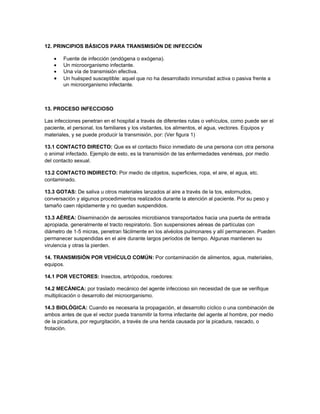 12. PRINCIPIOS BÁSICOS PARA TRANSMISIÓN DE INFECCIÓN

    •   Fuente de infección (endógena o exógena).
    •   Un microorganismo infectante.
    •   Una vía de transmisión efectiva.
    •   Un huésped susceptible: aquel que no ha desarrollado inmunidad activa o pasiva frente a
        un microorganismo infectante.



13. PROCESO INFECCIOSO

Las infecciones penetran en el hospital a través de diferentes rutas o vehículos, como puede ser el
paciente, el personal, los familiares y los visitantes, los alimentos, el agua, vectores. Equipos y
materiales, y se puede producir la transmisión, por: (Ver figura 1)

13.1 CONTACTO DIRECTO: Que es el contacto físico inmediato de una persona con otra persona
o animal infectado. Ejemplo de esto, es la transmisión de las enfermedades venéreas, por medio
del contacto sexual.

13.2 CONTACTO INDIRECTO: Por medio de objetos, superficies, ropa, el aire, el agua, etc.
contaminado.

13.3 GOTAS: De saliva u otros materiales lanzados al aire a través de la tos, estornudos,
conversación y algunos procedimientos realizados durante la atención al paciente. Por su peso y
tamaño caen rápidamente y no quedan suspendidos.

13.3 AÉREA: Diseminación de aerosoles microbianos transportados hacia una puerta de entrada
apropiada, generalmente el tracto respiratorio. Son suspensiones aéreas de partículas con
diámetro de 1-5 micras, penetran fácilmente en los alvéolos pulmonares y allí permanecen. Pueden
permanecer suspendidas en el aire durante largos períodos de tiempo. Algunas mantienen su
virulencia y otras la pierden.

14. TRANSMISIÓN POR VEHÍCULO COMÚN: Por contaminación de alimentos, agua, materiales,
equipos.

14.1 POR VECTORES: Insectos, artrópodos, roedores:

14.2 MECÁNICA: por traslado mecánico del agente infeccioso sin necesidad de que se verifique
multiplicación o desarrollo del microorganismo.

14.3 BIOLÓGICA: Cuando es necesaria la propagación, el desarrollo cíclico o una combinación de
ambos antes de que el vector pueda transmitir la forma infectante del agente al hombre, por medio
de la picadura, por regurgitación, a través de una herida causada por la picadura, rascado, o
frotación.
 