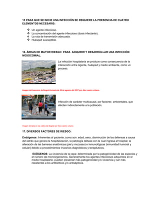 15 PARA QUE SE INICIE UNA INFECCIÓN SE REQUIERE LA PRESENCIA DE CUATRO
ELEMENTOS NECESARIS:

      Un agente infeccioso.
      La concentración del agente infeccioso (dosis infectante).
      La ruta de transmisión adecuada.
      Huésped susceptible.


16. ÁREAS DE MAYOR RIESGO PARA ADQUIRIR Y DESARROLLAR UNA INFECCIÓN
NOSOCOMIAL.

                                          La infección hospitalaria se produce como consecuencia de la
                                          interacción entre Agente, huésped y medio ambiente, como un
                                          proceso.




Imagen del basurero de Bogotá tomada de 28 de agosto del 2007 por Alex castro urbano.




                                          Infección de carácter multicausal, por factores ambientales, que
                                          afectan indirectamente a la población.




Imagen tomada en las calles de Bogotá por Alex castro urbano.


17. DIVERSOS FACTORES DE RIESGO:

Endógenos: Inherentes al paciente, como son: edad, sexo, disminución de las defensas a causa
del estrés que genera la hospitalización, la patología débase con la cual ingresa al hospital, la
alteración de las barreras anatómicas (piel y mucosas) e inmunológicas (inmunidad humoral y
celular) debido a procedimientos invasivos diagnósticos y terapéuticos.

            EXÓGENOS: La virulencia de la cepa: determinada por la patogenicidad de las especies y
           el número de microorganismos. Generalmente los agentes infecciosos adquiridos en el
           medio hospitalario, pueden presentar más patogenicidad y/o virulencia y ser más
           resistentes a los antibióticos y/o antisépticos.
 