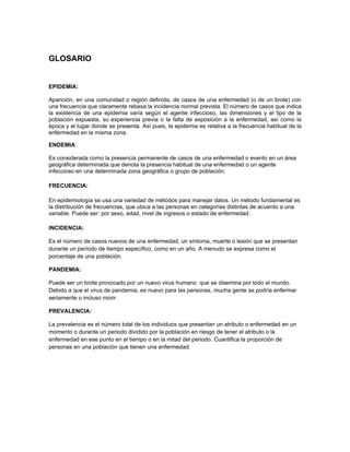 GLOSARIO


EPIDEMIA:

Aparición, en una comunidad o región definida, de casos de una enfermedad (o de un brote) con
una frecuencia que claramente rebasa la incidencia normal prevista. El número de casos que indica
la existencia de una epidemia varía según el agente infeccioso, las dimensiones y el tipo de la
población expuesta, su experiencia previa o la falta de exposición a la enfermedad, así como la
época y el lugar donde se presenta. Así pues, la epidemia es relativa a la frecuencia habitual de la
enfermedad en la misma zona.

ENDEMIA:

Es considerada como la presencia permanente de casos de una enfermedad o evento en un área
geográfica determinada.que denota la presencia habitual de una enfermedad o un agente
infeccioso en una determinada zona geográfica o grupo de población.

FRECUENCIA:

En epidemiología se usa una variedad de métodos para manejar datos. Un método fundamental es
la distribución de frecuencias, que ubica a las personas en categorías distintas de acuerdo a una
variable. Puede ser: por sexo, edad, nivel de ingresos o estado de enfermedad.

INCIDENCIA:

Es el número de casos nuevos de una enfermedad, un síntoma, muerte o lesión que se presentan
durante un período de tiempo específico, como en un año. A menudo se expresa como el
porcentaje de una población.

PANDEMIA:

Puede ser un brote provocado por un nuevo virus humano que se disemina por todo el mundo.
Debido a que el virus de pandemia, es nuevo para las personas, mucha gente se podría enfermar
seriamente o incluso morir.

PREVALENCIA:

La prevalencia es el número total de los individuos que presentan un atributo o enfermedad en un
momento o durante un periodo dividido por la población en riesgo de tener el atributo o la
enfermedad en ese punto en el tiempo o en la mitad del periodo. Cuantifica la proporción de
personas en una población que tienen una enfermedad.
 