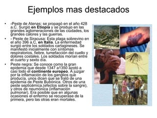 Ejemplos mas destacados -Peste de Atenas: se propagó en el año 428 a.C. Surgió  en Etiopía  y se produjo en las grandes aglomeraciones de las ciudades, los grandes calores y las guerras. - Peste de Siracusa: Esta plaga sobrevino en el año 396 a.C,  en Italia . La enfermedad surgió entre los soldados cartagineses. Se manifestó inicialmente con síntomas respiratorios, fiebre, tumefacción del cuello y dolores costales. Los soldados morían entre el cuarto y sexto día. Peste negra: Se conoce como la gran epidemia que desde 1347 a1350 azotó a casi todo el  continente europeo . A juzgar por la inflamación de los ganglios que producía, unos dicen que se trató de una epidemia de Peste Bubónica. Otros de una peste septicémica,(efectos sobre la sangre), y otros de neumónica (inflamación pulmonar). Era posible que en algunas ocasiones el enfermo se recuperase de la primera, pero las otras eran mortales. 