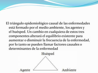 El triángulo epidemiológico causal de las enfermedades 
está formado por el medio ambiente, los agentes y 
el huésped. Un cambio en cualquiera de estos tres 
componentes alterará el equilibrio existente para 
aumentar o disminuir la frecuencia de la enfermedad, 
por lo tanto se pueden llamar factores causales o 
determinantes de la enfermedad 
 