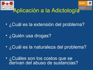 Aplicación a la Adictología ¿Cuál es la extensión del problema? ¿Quién usa drogas? ¿Cuál es la naturaleza del problema? ¿Cuáles son los costos que se derivan del abuso de sustancias? 
