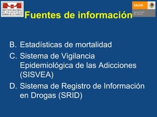 Fuentes de información Estadísticas de mortalidad Sistema de Vigilancia Epidemiológica de las Adicciones (SISVEA) Sistema de Registro de Información en Drogas (SRID) 